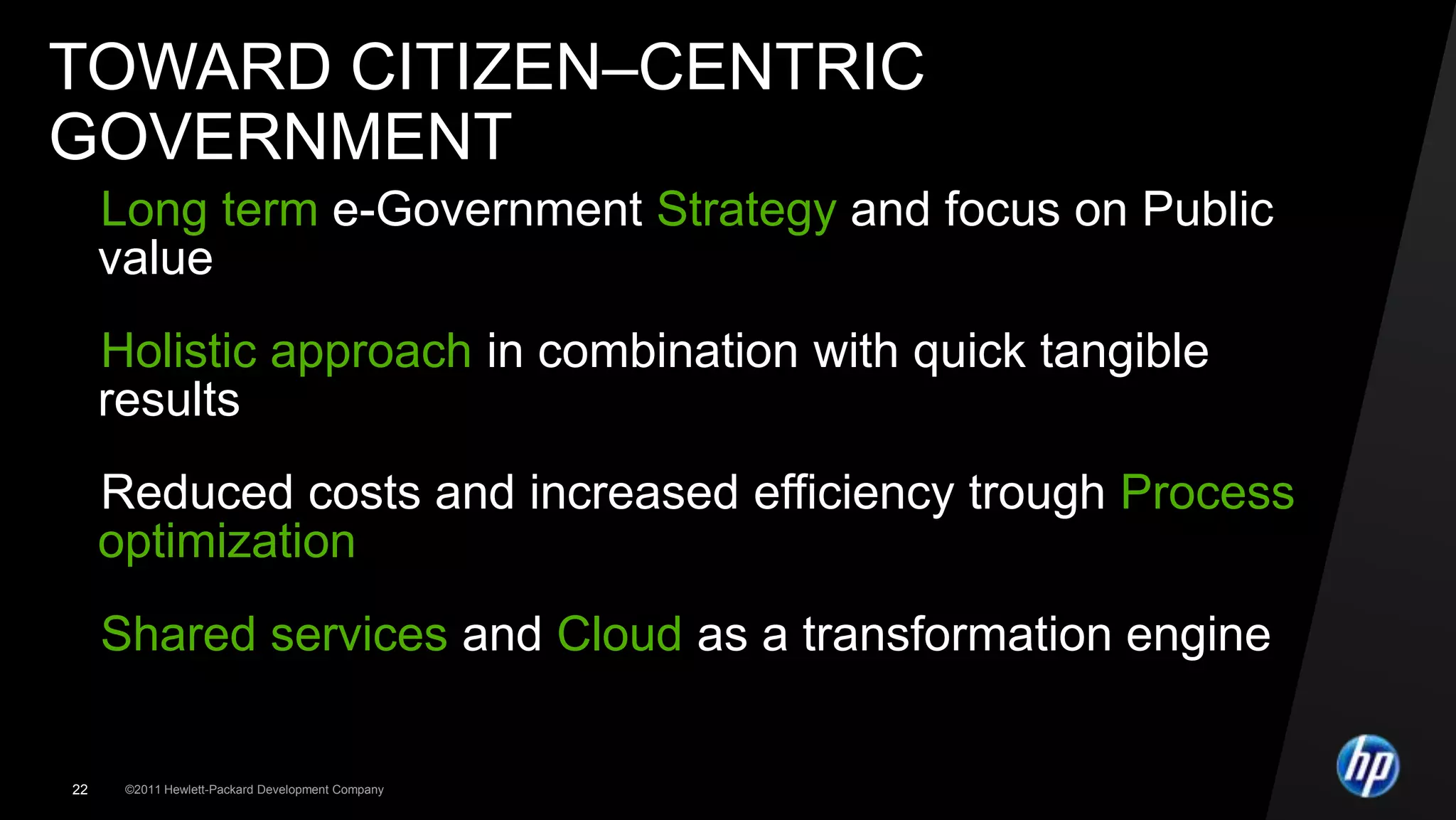 TOWARD CITIZEN–CENTRIC
GOVERNMENT
Long term e-Government Strategy and focus on Public
 value
Holistic approach in combination with quick tangible
 results
Reduced costs and increased efficiency trough Process
 optimization
Shared services and Cloud as a transformation engine

22   ©2011 Hewlett-Packard Development Company
 