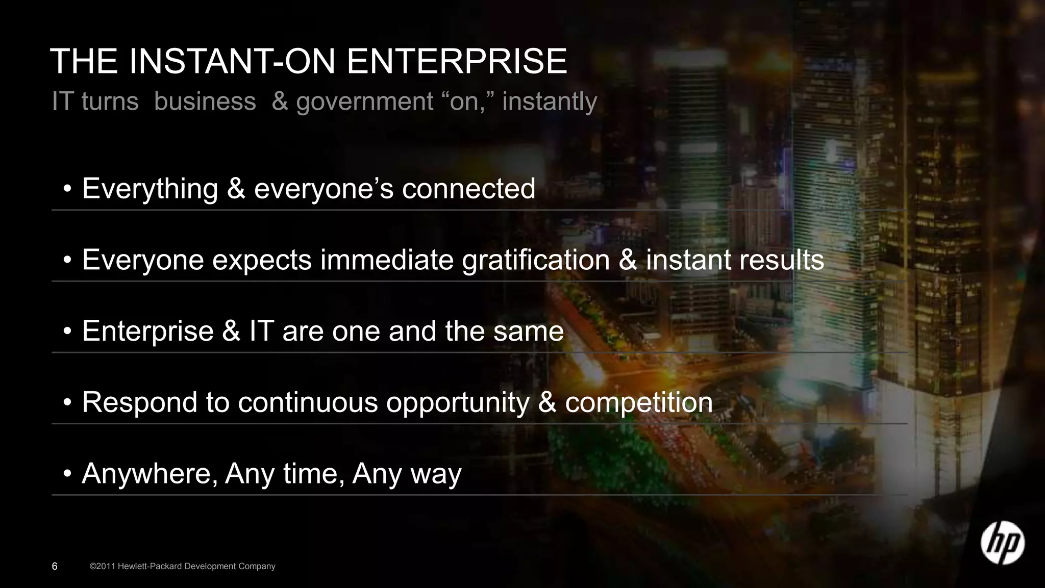 THE INSTANT-ON ENTERPRISE
IT turns business & government “on,” instantly


    • Everything & everyone’s connected

    • Everyone expects immediate gratification & instant results

    • Enterprise & IT are one and the same

    • Respond to continuous opportunity & competition

    • Anywhere, Any time, Any way

6     ©2011 Hewlett-Packard Development Company
 