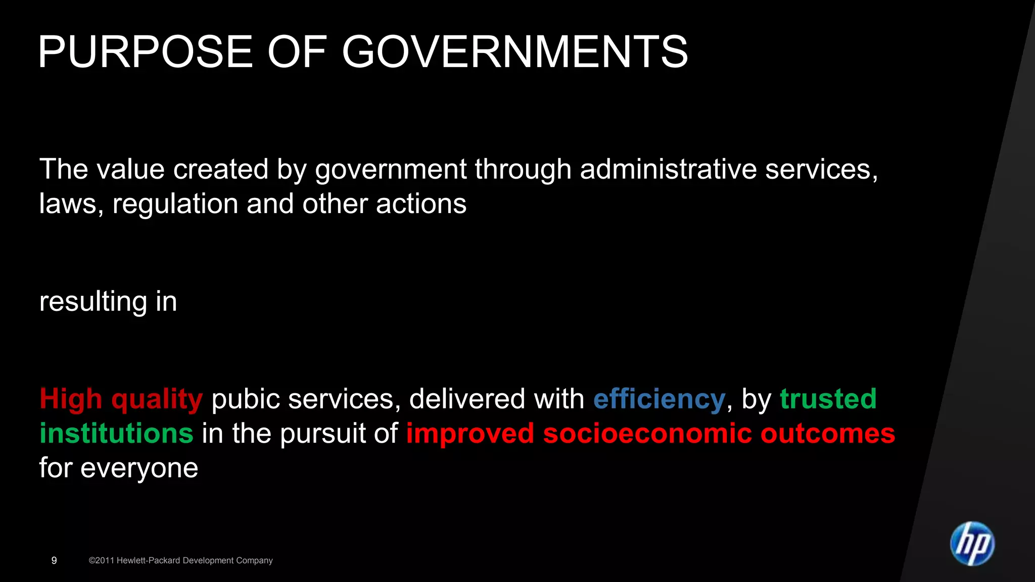 PURPOSE OF GOVERNMENTS

The value created by government through administrative services,
laws, regulation and other actions


resulting in


High quality pubic services, delivered with efficiency, by trusted
institutions in the pursuit of improved socioeconomic outcomes
for everyone


 9   ©2011 Hewlett-Packard Development Company
 