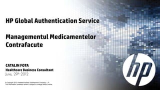HP Global Authentication Service

Managementul Medicamentelor
Contrafacute

CATALIN FOTA
Healthcare Business Consultant
June, 29th 2012

© Copyright 2012 Hewlett-Packard Development Company, L.P.
The information contained herein is subject to change without notice.
 