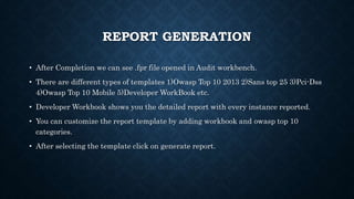 REPORT GENERATION
• After Completion we can see .fpr file opened in Audit workbench.
• There are different types of templates 1)Owasp Top 10 2013 2)Sans top 25 3)Pci-Dss
4)Owasp Top 10 Mobile 5)Developer WorkBook etc.
• Developer Workbook shows you the detailed report with every instance reported.
• You can customize the report template by adding workbook and owasp top 10
categories.
• After selecting the template click on generate report.
 