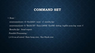 COMMAND SET
• Scan :
sourceanalyzer –b <buildid> -scan –f results.fpr
sourceanalyzer -b "Build ID" -Xmx1280M -Xss8M -debug -logfile scan.log -scan -f
Results.fpr -html-report
Parallel Processing :
-j 4 (4 no.of cores) -Xmx heap size, -Xss Stack size
 