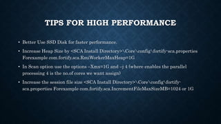 TIPS FOR HIGH PERFORMANCE
• Better Use SSD Disk for faster performance.
• Increase Heap Size by <SCA Install Directory>Coreconfigfortify-sca.properties
Forexample com.fortify.sca.RmiWorkerMaxHeap=1G
• In Scan option use the options –Xmx=1G and –j 4 (where enables the parallel
processing 4 is the no.of cores we want assign)
• Increase the session file size <SCA Install Directory>Coreconfigfortify-
sca.properties Forexample com.fortify.sca.IncrementFileMaxSizeMB=1024 or 1G
 