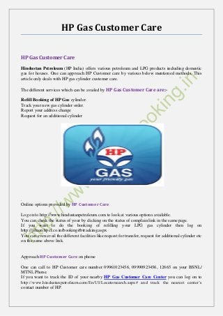 HP Gas Customer Care
HP Gas Customer Care
Hindustan Petroleum (HP India) offers various petroleum and LPG products including domestic
gas for houses. One can approach HP Customer care by various below mentioned methods. This
article only deals with HP gas cylinder customer care.
The different services which can be availed by HP Gas Customer Care are:-
Refill Booking of HP Gas cylinder.
Track your new gas cylinder order.
Report your address change
Request for an additional cylinder
.
Online options provided by HP Customer Care
Log on to http://www.hindustanpetroleum.com to look at various options available.
You can check the status of your by clicking on the status of complain link in the same page.
If you want to do the booking of refilling your LPG gas cylinder then log on
http://jihaan.hpcl.co.in/booking/rbtracking.aspx
You can even avail the different facilities like request for transfer, request for additional cylinder etc
on the same above link.
Approach HP Customer Care on phone
One can call to HP Customer care number 09961023456, 09990923456, 12665 on your BSNL/
MTNL Phone.
If you want to track the ID of your nearby HP Gas Customer Care Center you can log on to
http://www.hindustanpetroleum.com/En/UI/Locatorsearch.aspx# and track the nearest center’s
contact number of HP.
 