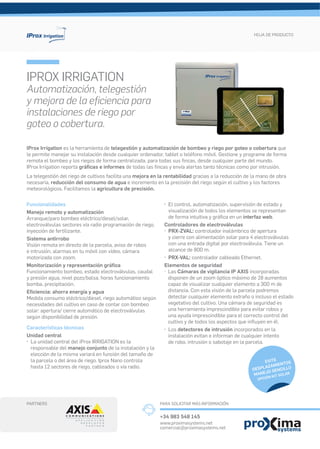 IProx Irrigation es la herramienta de telegestión y automatización de bombeo y riego por goteo o cobertura que
le permite manejar su instalación desde cualquier ordenador, tablet o teléfono móvil. Gestione y programe de forma
remota el bombeo y los riegos de forma centralizada, para todas sus ﬁncas, desde cualquier parte del mundo.
IProx Irrigation reporta gráﬁcas e informes de todas las ﬁncas y envía alertas tanto técnicas como por intrusión.
La telegestión del riego de cultivos facilita una mejora en la rentabilidad gracias a la reducción de la mano de obra
necesaria, reducción del consumo de agua e incremento en la precisión del riego según el cultivo y los factores
meteorológicos. Facilitamos la agricultura de precisión.
IPROX IRRIGATION
Automatización, telegestión
y mejora de la eﬁciencia para
instalaciones de riego por
goteo o cobertura.
HOJA DE PRODUCTO
EVITE
DESPLAZAMIENTOS
MANEJO SENCILLO
OPCIÓN KIT SOLAR
Funcionalidades
Manejo remoto y automatización
Arranque/paro bombeo eléctrico/diesel/solar,
electroválvulas sectores vía radio programación de riego,
inyección de fertilizante.
Sistema antirrobo
Visión remota en directo de la parcela, aviso de robos
e intrusión, alarmas en tu móvil con vídeo, cámara
motorizada con zoom.
Monitorización y representación gráﬁca
Funcionamiento bombeo, estado electroválvulas, caudal
y presión agua, nivel pozo/balsa, horas funcionamiento
bomba, precipitación.
Eﬁciencia: ahorra energía y agua
Medida consumo eléctrico/diesel, riego automático según
necesidades del cultivo en caso de contar con bombeo
solar: apertura/ cierre automático de electroválvulas
según disponibilidad de presión.
Características técnicas
Unidad central
· La unidad central del iProx IRRIGATION es la
responsable del manejo conjunto de la instalación y la
elección de la misma variará en función del tamaño de
la parcela o del área de riego. Iprox Nano controla
hasta 12 sectores de riego, cableados o vía radio.
· El control, automatización, supervisión de estado y
visualización de todos los elementos se representan
de forma intuitiva y gráﬁca en un interfaz web.
Controladores de electroválvulas
· PRX-ZVAL: controlador inalámbrico de apertura
y cierre con alimentación solar para 4 electroválvulas
con una entrada digital por electroválvula. Tiene un
alcance de 800 m.
· PRX-VAL: controlador cableado Ethernet.
Elementos de seguridad
· Las Cámaras de vigilancia IP AXIS incorporadas
disponen de un zoom óptico máximo de 28 aumentos
capaz de visualizar cualquier elemento a 300 m de
distancia. Con esta visión de la parcela podremos
detectar cualquier elemento extraño o incluso el estado
vegetativo del cultivo. Una cámara de seguridad es
una herramienta imprescindible para evitar robos y
una ayuda imprescindible para el correcto control del
cultivo y de todos los aspectos que inﬂuyen en él.
· Los detectores de intrusión incorporados en la
instalación evitan e informan de cualquier intento
de robo, intrusión o sabotaje en la parcela.
PARA SOLICITAR MÁS INFORMACIÓNPARTNERS
+34 983 548 145
www.proximasystems.net
comercial@proximasystems.net
 