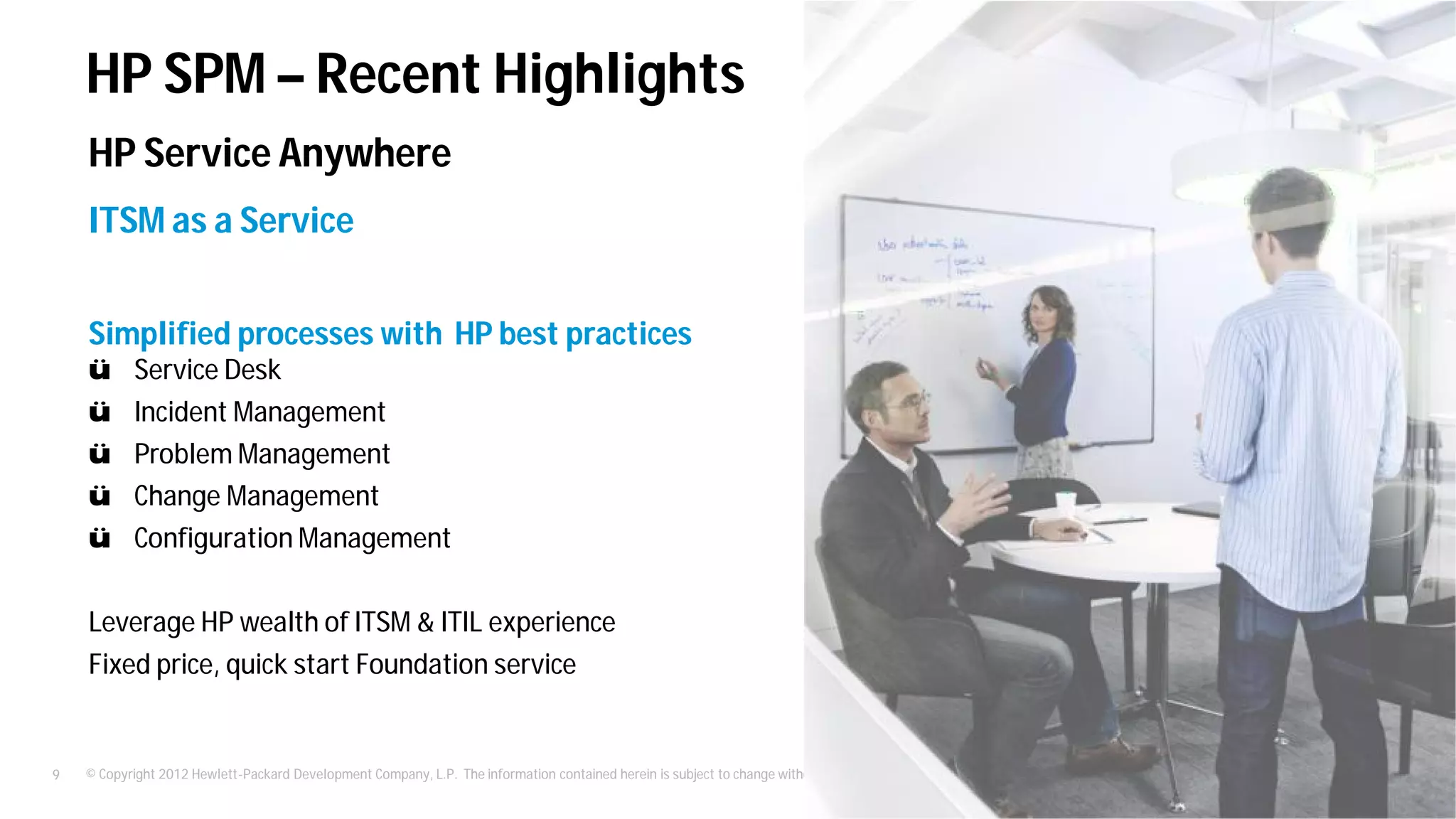 © Copyright 2012 Hewlett-Packard Development Company, L.P. The information contained herein is subject to change without notice.9
ITSM as a Service
Simplified processes with HP best practices
ü Service Desk
ü Incident Management
ü Problem Management
ü Change Management
ü Configuration Management
Leverage HP wealth of ITSM & ITIL experience
Fixed price, quick start Foundation service
HP Service Anywhere
HP SPM – Recent Highlights
 