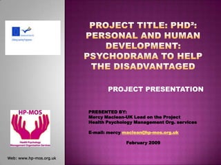 Project Title: PhD²: Personal and human Development: Psychodrama to help the disadvantaged PROJECT PRESENTATION PRESENTED BY:  Mercy Maclean-UK Lead on the Project  Health Psychology Management Org. services E-mail: mercy maclean@hp-mos.org.uk February 2009 Web: www.hp-mos.org.uk 