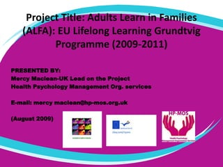 Project Title: Adults Learn in Families (ALFA): EU Lifelong Learning Grundtvig Programme (2009-2011) PRESENTED BY: Mercy Maclean-UK Lead on the Project  Health Psychology Management Org. services E-mail: mercy maclean@hp-mos.org.uk (August 2009) 