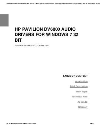 HP PAVILION DV6000 AUDIO
DRIVERS FOR WINDOWS 7 32
BIT
GBTEWIPFYK | PDF | 375.12 | 02 Nov, 2013
TABLE OF CONTENT
Introduction
Brief Description
Main Topic
Technical Note
Appendix
Glossary
Save this Book to Read hp pavilion dv6000 audio drivers for windows 7 32 bit PDF eBook at our Online Library. Get hp pavilion dv6000 audio drivers for windows 7 32 bit PDF file for free from our online
PDF file: hp pavilion dv6000 audio drivers for windows 7 32 bit Page: 1
 