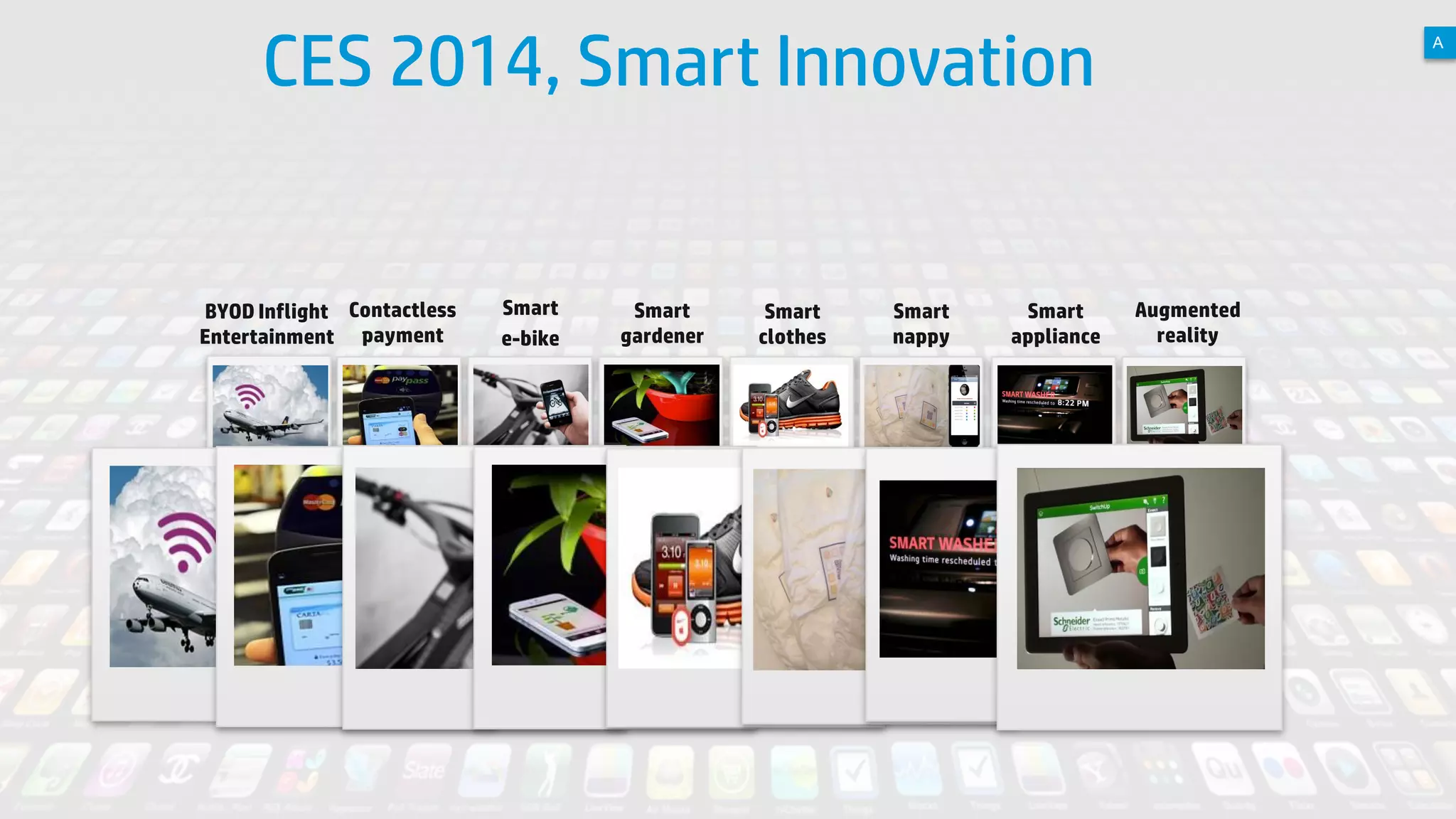 CES 2014, Smart Innovation

BYOD Inflight Contactless
Entertainment payment

4

Smart
e-bike

Smart
gardener

Smart
clothes

© Copyright 2012 Hewlett-Packard Development Company, L.P. The information contained herein is subject to change without notice.

Smart
nappy

Smart
appliance

A

Augmented
reality

 