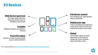 #3 Devices
Wide device spectrum
HTC, Apple, Nokia, Motorola,
Samsung, SonyEricsson, LG,
BlackBerry, Palm, Kindle

Scalable
Additional handsets are added ondemand

Powerful replay
all tests are video recorded to allow
easy recreation of defects

List of supported devices: http://www.perfectomobile.com/portal/cms/services/handsets.html

34

© Copyright 2012 Hewlett-Packard Development Company, L.P. The information contained herein is subject to change without notice.

Full device control
Fast charging cycle, audio injection,
reboot, clean/wipes

Deploy your app
Testers can deploy their application
on the device, test it as if you were
holding the handset in your hands.

Global
The handsets resides in various
datacenters in the world: US,
Canada, UK, France, Germany,
Spain, South Africa, India.

 