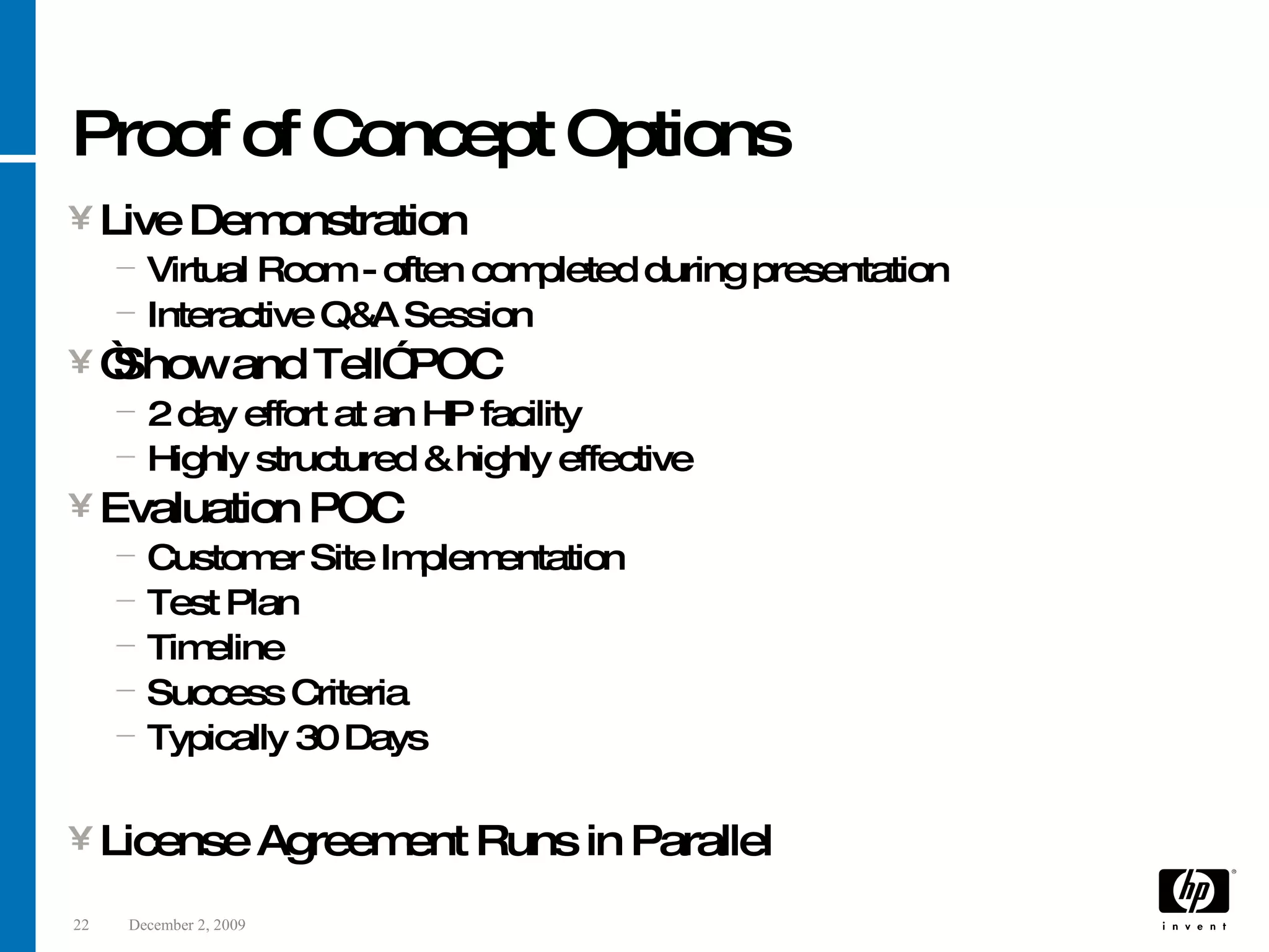 Proof of Concept Options Live Demonstration Virtual Room - often completed during presentation Interactive Q&A Session “ Show and Tell” POC 2 day effort at an HP facility Highly structured & highly effective Evaluation POC Customer Site Implementation Test Plan Timeline Success Criteria Typically 30 Days License Agreement Runs in Parallel 