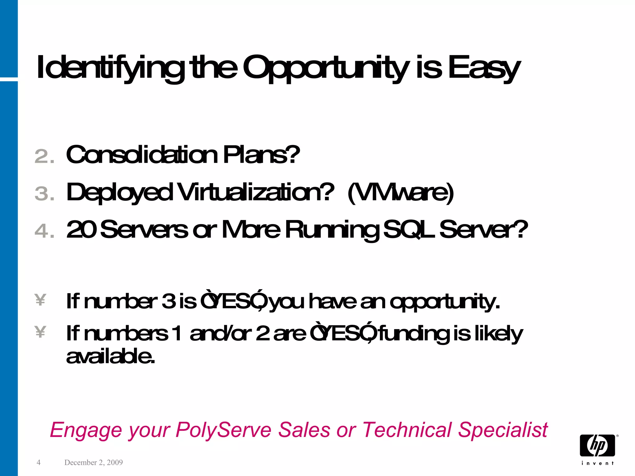 Identifying the Opportunity is Easy Consolidation Plans? Deployed Virtualization? (VMware) 20 Servers or More Running SQL Server? If number 3 is “YES”, you have an opportunity. If numbers 1 and/or 2 are “YES”, funding is likely available. Engage your PolyServe Sales or Technical Specialist 
