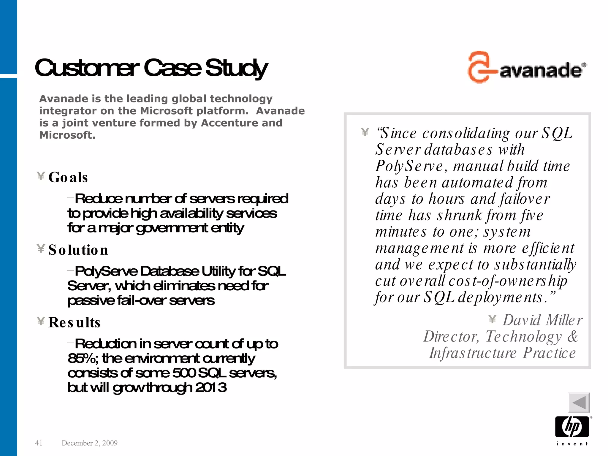 Customer Case Study Goals Reduce number of servers required to provide high availability services for a major government entity Solution PolyServe Database Utility for SQL Server, which eliminates need for passive fail-over servers Results Reduction in server count of up to 85%; the environment currently consists of some 500 SQL servers, but will grow through 2013 “ Since consolidating our SQL Server databases with PolyServe, manual build time has been automated from days to hours and failover time has shrunk from five minutes to one; system management is more efficient and we expect to substantially cut overall cost-of-ownership for our SQL deployments.” David Miller Director, Technology & Infrastructure Practice Avanade is the leading global technology integrator on the Microsoft platform. Avanade is a joint venture formed by Accenture and Microsoft. 