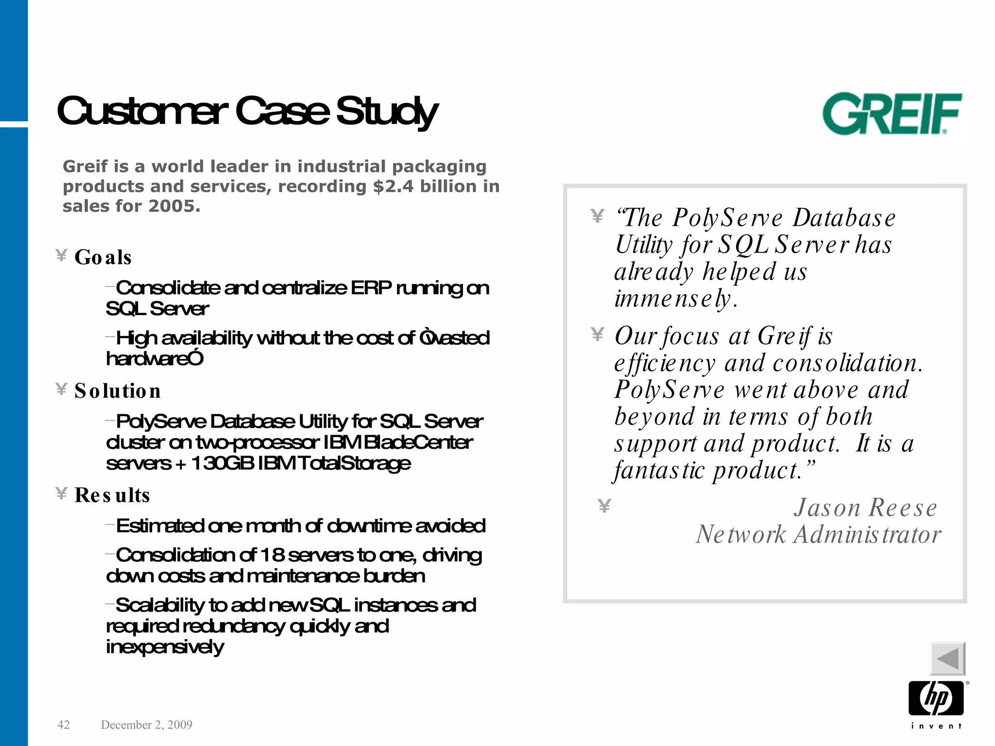 Customer Case Study Goals Consolidate and centralize ERP running on SQL Server High availability without the cost of “wasted hardware” Solution PolyServe Database Utility for SQL Server cluster on two-processor IBM BladeCenter servers + 130GB IBM TotalStorage Results Estimated one month of downtime avoided Consolidation of 18 servers to one, driving down costs and maintenance burden Scalability to add new SQL instances and required redundancy quickly and inexpensively “ The PolyServe Database Utility for SQL Server has already helped us immensely. Our focus at Greif is efficiency and consolidation. PolyServe went above and beyond in terms of both support and product. It is a fantastic product.” Jason Reese Network Administrator Greif is a world leader in industrial packaging products and services, recording $2.4 billion in sales for 2005. 