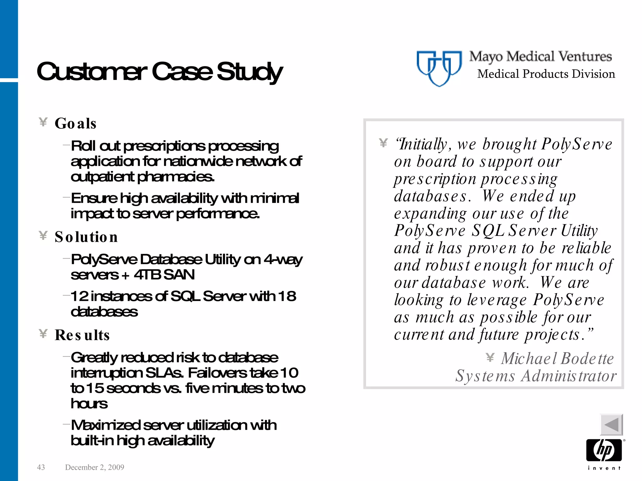 Customer Case Study Goals Roll out prescriptions processing application for nationwide network of outpatient pharmacies. Ensure high availability with minimal impact to server performance. Solution PolyServe Database Utility on 4-way servers + 4TB SAN 12 instances of SQL Server with 18 databases Results Greatly reduced risk to database interruption SLAs. Failovers take 10 to 15 seconds vs. five minutes to two hours Maximized server utilization with built-in high availability “ Initially, we brought PolyServe on board to support our prescription processing databases. We ended up expanding our use of the PolyServe SQL Server Utility and it has proven to be reliable and robust enough for much of our database work. We are looking to leverage PolyServe as much as possible for our current and future projects.” Michael Bodette Systems Administrator Medical Products Division 