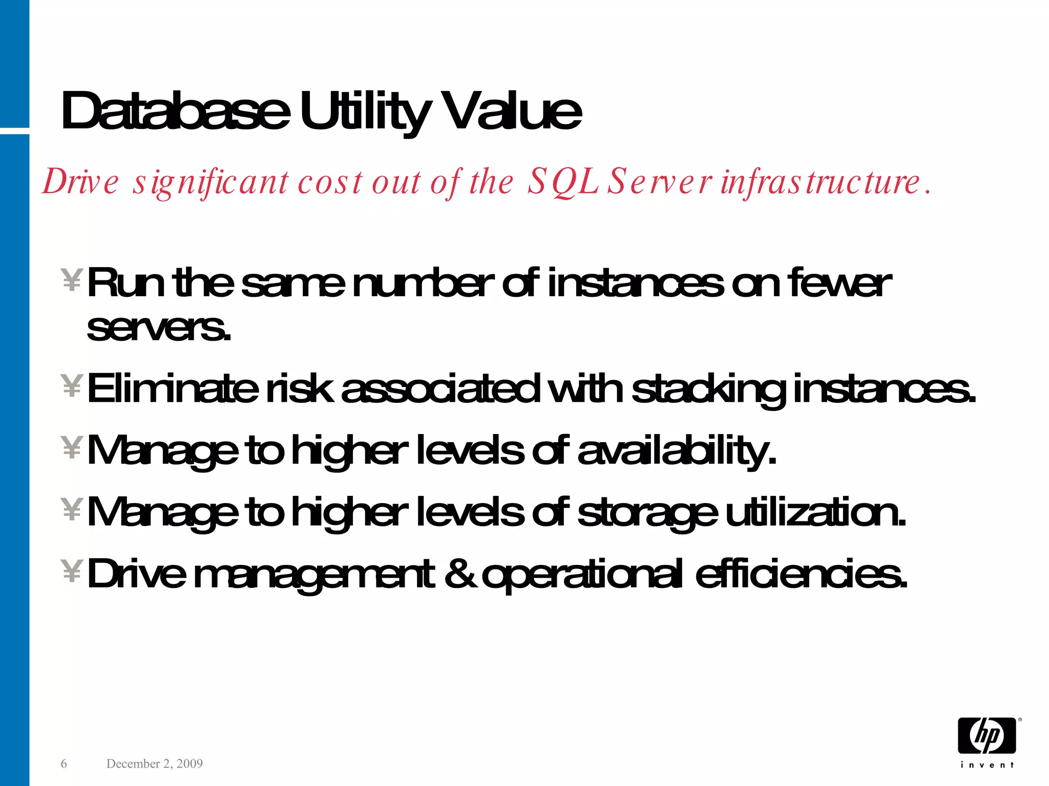 Database Utility Value Run the same number of instances on fewer servers. Eliminate risk associated with stacking instances. Manage to higher levels of availability. Manage to higher levels of storage utilization. Drive management & operational efficiencies. Drive significant cost out of the SQL Server infrastructure. 