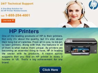 HP Printers
One of the leading products of HP is their printers.
Not only it’s about the quality, but it’s also about
their long list of varieties. From all in one, to ink-jet,
to laser printers. Along with that, the features in all
of them is what makes them unique. As printers are
becoming an essential thing to have, HP in leading
the sector with its products. A recent survey
suggests that you find an HP printer in every 3
houses in US. That’s a big achievement for any
brand.
 