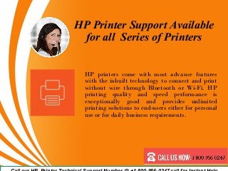 HP Printer Support Available
for all Series of Printers
HP printers come with most advance features
with the inbuilt technology to connect and print
without wire through Bluetooth or Wi-Fi. HP
printing quality and speed performance is
exceptionally good and provides unlimited
printing solutions to end-users either for personal
use or for daily business requirements.
 