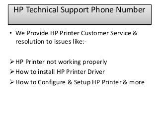 • We Provide HP Printer Customer Service &
resolution to issues like:-
HP Printer not working properly
How to install HP Printer Driver
How to Configure & Setup HP Printer & more
HP Technical Support Phone Number
 
