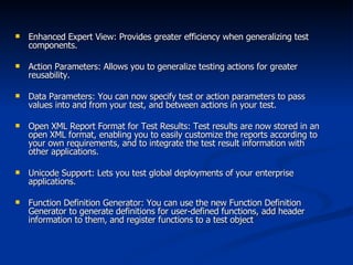 Enhanced Expert View: Provides greater efficiency when generalizing test components. Action Parameters: Allows you to generalize testing actions for greater reusability. Data Parameters: You can now specify test or action parameters to pass values into and from your test, and between actions in your test. Open XML Report Format for Test Results: Test results are now stored in an open XML format, enabling you to easily customize the reports according to your own requirements, and to integrate the test result information with other applications. Unicode Support: Lets you test global deployments of your enterprise applications. Function Definition Generator: You can use the new Function Definition Generator to generate definitions for user-defined functions, add header information to them, and register functions to a test object 