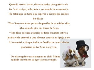 Quando resolvi casar, disse ao padre que gostaria de  ter Sexo na igreja durante a cerimonia de casamento. Ele falou que eu teria que esperar a cerimonia acabar. Eu disse: -  "Mas Sexo tem uma grande importância na minha vida. Meu mundo gira em torno de Sexo. " Ele disse que não gostaria de ficar ouvindo sobre a  minha vida pessoal, e que não nos casaria na igreja dele. Aí eu contei a ele que todos os familiares e convidados gostariam de ter Sexo na igreja.  No dia seguinte casei apenas no civil. Minha família foi banida da igreja para sempre. 