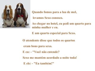 Quando fomos para a lua de mel, levamos Sexo conosco. Ao chegar no hotel, eu pedi um quarto para minha mulher e eu. E um quarto especial para Sexo. O atendente disse que todos os quartos eram bons para sexo. E eu: - "Você não entende?  Sexo me mantém acordado a noite toda! E ele: - "Eu também!" 