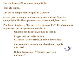 Um dia inscrevi Sexo numa competição, mas ele sumiu. Um outro competidor perguntou o que eu  estava procurando, e eu disse que gostaria de ter Sexo na competição.Ele disse que eu estava na competição errada.  Por favor, implorei, “Eu quero ter Sexo na TV”! Ele chamou os segurança, que me puseram para fora. Quando me divorciei, fomos ao fórum,  brigar pela custódia do cão. Eu disse: - Meritíssimo,eu tinha Sexo antes  do casamento, mas ele me abandonou depois que casei. O Juiz lamentou: - "Comigo ocorreu o mesmo..." 