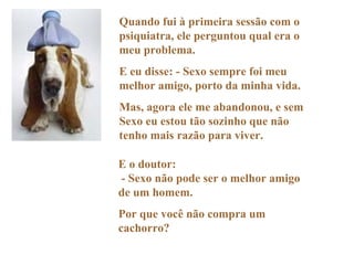 Quando fui à primeira sessão com o psiquiatra, ele perguntou qual era o meu problema. E eu disse: - Sexo sempre foi meu melhor amigo, porto da minha vida. Mas, agora ele me abandonou, e sem Sexo eu estou tão sozinho que não tenho mais razão para viver. E o doutor:  - Sexo não pode ser o melhor amigo de um homem. Por que você não compra um cachorro? 