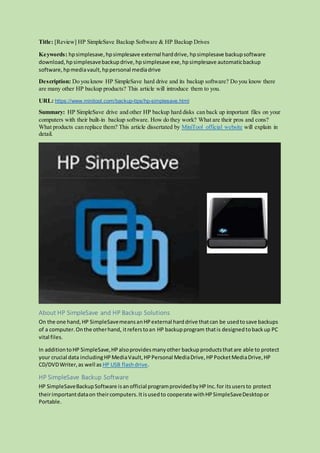 Title: [Review] HP SimpleSave Backup Software & HP Backup Drives
Keywords: hpsimplesave,hpsimplesave external harddrive, hpsimplesave backupsoftware
download, hpsimplesavebackupdrive,hpsimplesave exe,hpsimplesave automaticbackup
software, hpmediavault, hppersonal mediadrive
Description: Do you know HP SimpleSave hard drive and its backup software? Do you know there
are many other HP backup products? This article will introduce them to you.
URL: https://www.minitool.com/backup-tips/hp-simplesave.html
Summary: HP SimpleSave drive and other HP backup hard disks can back up important files on your
computers with their built-in backup software. How do they work? What are their pros and cons?
What products can replace them? This article dissertated by MiniTool official website will explain in
detail.
About HP SimpleSave and HP Backup Solutions
On the one hand,HP SimpleSavemeansanHPexternal harddrive thatcan be usedtosave backups
of a computer.Onthe otherhand, itreferstoan HP backupprogram thatis designedtobackup PC
vital files.
In additiontoHP SimpleSave,HPalsoprovidesmanyother backupproductsthatare able to protect
your crucial data includingHPMediaVault,HPPersonal MediaDrive,HPPocketMediaDrive,HP
CD/DVDWriter,as well as HP USB flashdrive.
HP SimpleSave Backup Software
HP SimpleSaveBackupSoftware isanofficial programprovidedbyHPInc.for itsusersto protect
theirimportantdataon theircomputers.Itisusedto cooperate withHPSimpleSaveDesktopor
Portable.
 