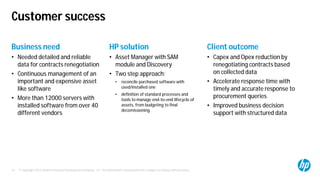 © Copyright 2012 Hewlett-Packard Development Company, L.P. The information contained herein is subject to change without notice.15
Customer success
Business need
• Needed detailed and reliable
data for contracts renegotiation
• Continuous management of an
important and expensive asset
like software
• More than 12000 servers with
installed software from over 40
different vendors
HP solution
• Asset Manager with SAM
module and Discovery
• Two step approach:
• reconcile purchased software with
used/installed one
• definition of standard processes and
tools to manage end-to-end lifecycle of
assets, from budgeting to final
decomissioning
Client outcome
• Capex and Opex reduction by
renegotiating contracts based
on collected data
• Accelerate response time with
timely and accurate response to
procurement queries
• Improved business decision
support with structured data
 