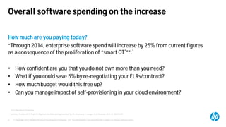 © Copyright 2012 Hewlett-Packard Development Company, L.P. The information contained herein is subject to change without notice.4
How much are you paying today?
“Through 2014, enterprise software spend will increase by 25% from current figures
as a consequence of the proliferation of “smart OT*””.1
• How confident are you that you do not own more than you need?
• What if you could save 5% by re-negotiating your ELAs/contract?
• How much budget would this free up?
• Can you manage impact of self-provisioning in your cloud environment?
1 Gartner, “Predicts 2013: IT and OT Alignment Has Risks and Opportunities” by J. K. Steenstrup, P. Iyengar et al, November 2012, ID: G00245299
Overall software spending on the increase
* OT is Operational Technology
 