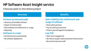 © Copyright 2012 Hewlett-Packard Development Company, L.P. The information contained herein is subject to change without notice.9
HP Software Asset Insight service
Perform an internal audit
• Discovery of installed software
• Import of contract data
• Reconciliation of entitlements vs. usage
• Reporting
Software in-a-box
• No infrastructure provisioning
• No software deployment
Gain visibility into entitlement and
usage of software
• Know what you have
• Pay for what you use/need
• Protect yourself against incompliance
Low TCO
• Short term engagement
• No need to acquire and/or provision infrastructure
• No need to train own staff
Overview Benefits
A focused, point-in-time delivery project
 