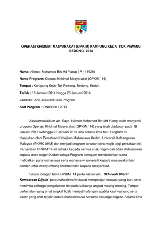 OPERASI KHIDMAT MASYARAKAT (OPKIM) KAMPUNG KEDA TOK PAWANG
BEDONG 2014
Nama: Nikmat Mohamad Bin Md Yusop ( A 144929)
Nama Program: Operasi Khidmat Masyarakat (OPKIM `14)
Tempat : Kampung Keda Tok Pawang, Bedong, Kedah.
Tarikh : 18 Januari 2014 hingga 23 Januari 2014
Jawatan: Ahli Jawatankuasa Program
Kod Program : DN00680 / 2013
Assalamualaikum wrt. Saya, Nikmat Mohamad Bin Md Yusop telah menyertai
program Operasi Khidmat Masyarakat (OPKIM `14) yang telah diadakan pada 18
Januari 2013 sehingga 23 Januari 2013 iaitu selama lima hari. Program ini
dianjurkan oleh Persatuan Kebajikan Mahasiswa Kedah, Universiti Kebangsaan
Malaysia (PKMK UKM) dan menjadi program tahunan serta wajib bagi persatuan ini.
Penyertaan OPKIM`14 ini terbuka kepada semua anak negeri dan tidak dikhususkan
kepada anak negeri Kedah sahaja.Program bertujuan mendedahkan serta
melibatkan para mahasiswa serta mahasisiwi universiti kepada masyarakat luar
bandar untuk menyumbang khidmat bakti kepada masyarakat.
Sesuai dengan tema OPKIM `14 pada kali ini iaitu `Ukhuwah Dierat
Kemesraan Dijalin` para mahasiswa/wi dapat mempelajari sesuatu yang baru serta
menimba pelbagai pengalaman daripada keluarga angkat masing-masing. Tempoh
perkenalan yang amat singkat tidak menjadi halangan apabila kasih-sayang serta
ikatan yang erat terjalin antara mahasiswa/wi bersama keluarga angkat. Selama lima
 