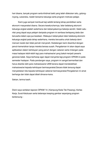 hari disana, banyak program serta khidmat bakti yang telah dilakukan iaitu, gotong-
royong, sukaneka, riadah bersama keluarga serta program motivasi pelajar.
Kami juga sempat membuat kaji selidik tentang tahap pendidikan serta
ekonomi masyarakat disana. Secara keseluruhannya, latar belakang ekonomi
keluarga angkat adalah sederhana dan kebanyakannya bekerja sendiri. Salah satu
nilai yang dapat saya pelajari daripada program ini sentiasa berlapang dada dan
berusaha dalam apa jua keadaan. Walaupun kebanyakan latar belakang ekonomi
keluarga angkat pada tahap sederhana, mereka berusaha untuk bekerja demi
mencari rezeki dan tidak pernah menyerah. Kedatangan kami disambut dengan
penuh kemeriahan tanpa mereka berasa susah. Pengalaman ini akan dapat saya
aplikasikan dalam kehidupan yang penuh dengan cabaran serta rintangan pada
masa hadapan lebih-lebih lagi para mahasiwa/wi yang bakal menjadi pewaris
generasi kelak. Saya berharap agar dapat menyertai lagi program OPKIM ini pada
semester hadapan. Pada pandangan saya, program ini sangat bermanfaat dan
harus disertai oleh para mahasiswa/wi UKM kerana dapat mendedahkan
mahasiswa/wi kepada kehidupan bermasyarakat.Secara tidak lansung dapat
menyediakan kita kepada kehidupan sebenar bermasyarakat.Pengalaman ini amat
berharga dan tidak dapat dibeli dimana-mana.
Sekian, terima kasih.
Disini saya sertakan laporan OPKIM`14 ( Kampung Keda Tok Pawang), Kertas
Kerja, Surat Kelulusan serta beberapa keeping gambar sepanjang program
berlansung :
 