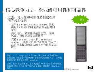 核心竞争力 2 -  企业级可用性和可靠性 Jun 4, 2009 过去，可用性和可靠性特性仅在高端阵列上提供  -  基于 EVA4100/4400/6100/8100 架构，满足 99.999% 的计划内正常运行时间要求 高可用性，采用热插拔驱动器、电源、风扇、和行业故障切换软件 支持 Business Copy 和 Continuous Access ，带来了以往仅在高端 EVA 产品系列上提供的强大的本地和远程复制能力 新 ! 事实上，当 Compaq 公司在 2001 年开始 EVA 的研发时，就是定位于创造于一款全新的企业级高端存储产品，以对抗惠普的 XP 和 EMC 的 Symmetrix.  证据：控制器是用 RISC 芯片构建的 ASIC 存储专用处理器。而 IBM EMC DELL 的中端产品全部采用普通的 CISC Intel 芯片。 