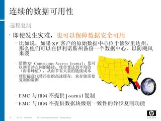 连续的数据可用性 远程复制 即使发生灾难， 也可以保障数据安全可用 比如说，如果 XP 客户的原始数据中心位于佛罗里达州，那么他们可以在伊利诺斯州备份一个数据中心，以防飓风来袭 借助 XP Continuous Access Journal ，您可以调节站点间的链接，使带宽达到平均值（而非峰值），从而节省大量的链接成本 使用磁盘代替昂贵的高速缓存，来存储需要复制的数据 EMC 与 IBM 不提供 Journal 复制 EMC 与 IBM 不提供数据块级别一致性的异步复制功能 