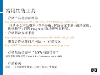 常用销售工具 存储产品部内部网站 http://intranet.hp.com/TSG/APJ/CN_ESS/SWD/Pages/SWD.aspx -  包括中文产品资料 / 竞争分析 / 解决方案手册 / 成功案例 / 价格指导 / 销售 Program/ 市场研究资料等。 存储解决方案手册 http://www.hp.com.cn/storage/solutions/files/20071228_01.pdf   惠普合作伙伴门户网站 – 存储专区 http://h50237.www5.hp.com/partnerportal/homepage.aspx 存储最新动态和“ EVA 动感传奇” 请注意每周发出的 China ESS Communication eDM 产品彩页 北京： 10 层南侧资料架；其他分公司：资料架 