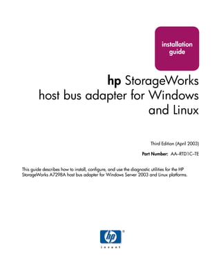installation
                                                                               guide



                     hp StorageWorks
         host bus adapter for Windows
                              and Linux

                                                                      Third Edition (April 2003)

                                                                 Part Number: AA–RTD1C–TE


This guide describes how to install, configure, and use the diagnostic utilities for the HP
StorageWorks A7298A host bus adapter for Windows Server 2003 and Linux platforms.
 