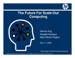The Future For Scale-Out
                                   Computing



                                                                                     Dennis Ang
                                                                                     Hewlett-Packard
                                                                                     Asia-Pacific Region

                                                                                     Dec 11, 2008



                                                                                      Technology for better business outcomes
© 2008 Hewlett-Packard Development Company, L.P. The information contained herein is subject to change without notice
 