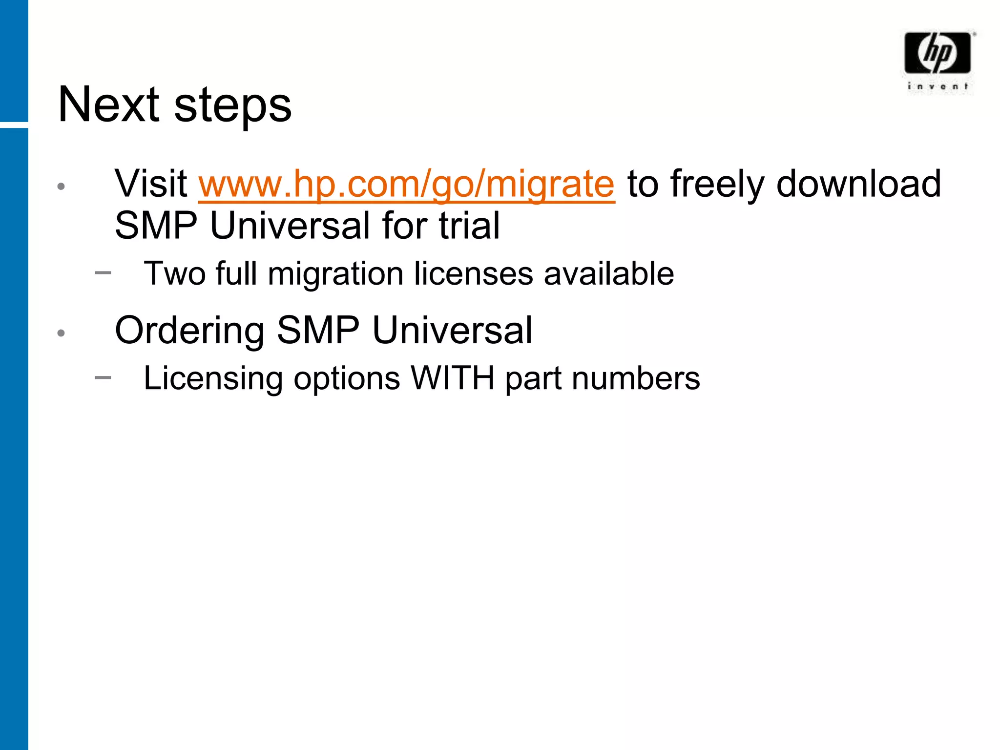 Next steps
•    Visit www.hp.com/go/migrate to freely download
     SMP Universal for trial
    − Two full migration licenses available
•    Ordering SMP Universal
    − Licensing options WITH part numbers
 