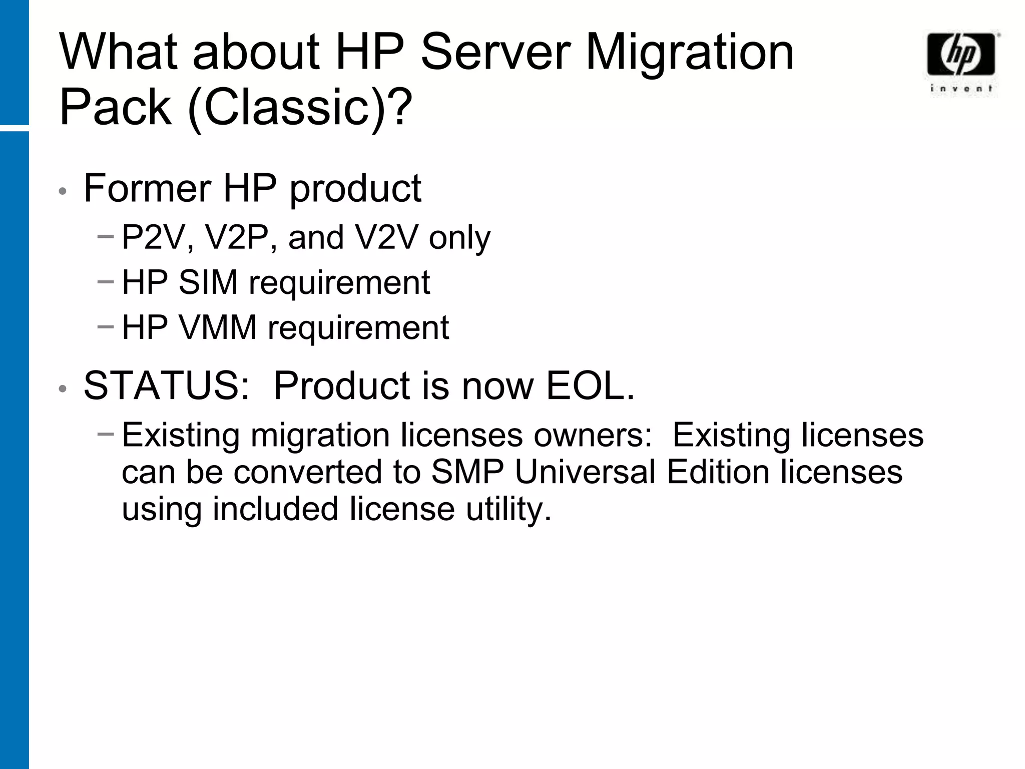 What about HP Server Migration
Pack (Classic)?
•   Former HP product
    − P2V, V2P, and V2V only
    − HP SIM requirement
    − HP VMM requirement
•   STATUS: Product is now EOL.
    − Existing migration licenses owners: Existing licenses
      can be converted to SMP Universal Edition licenses
      using included license utility.
 