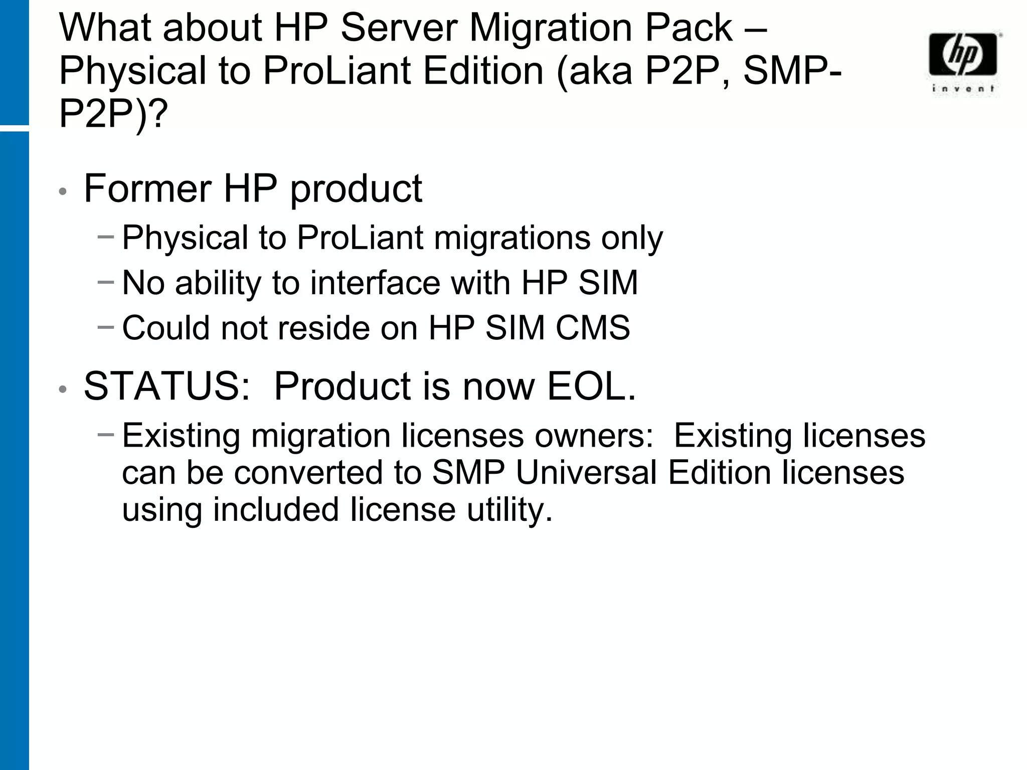 What about HP Server Migration Pack –
Physical to ProLiant Edition (aka P2P, SMP-
P2P)?
•   Former HP product
    − Physical to ProLiant migrations only
    − No ability to interface with HP SIM
    − Could not reside on HP SIM CMS
•   STATUS: Product is now EOL.
    − Existing migration licenses owners: Existing licenses
      can be converted to SMP Universal Edition licenses
      using included license utility.
 