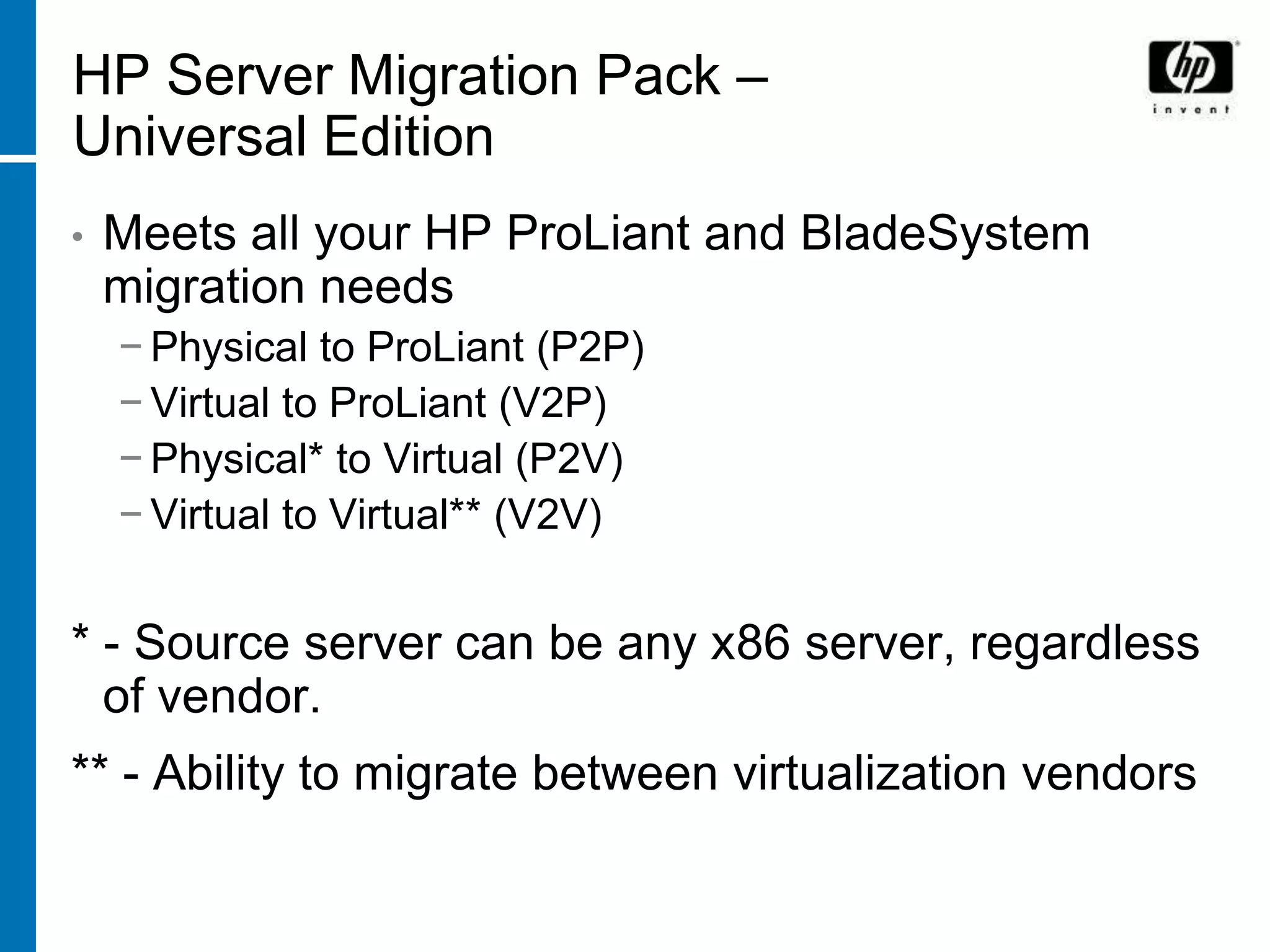 HP Server Migration Pack –
Universal Edition
•   Meets all your HP ProLiant and BladeSystem
    migration needs
    − Physical to ProLiant (P2P)
    − Virtual to ProLiant (V2P)
    − Physical* to Virtual (P2V)
    − Virtual to Virtual** (V2V)


* - Source server can be any x86 server, regardless
  of vendor.
** - Ability to migrate between virtualization vendors
 