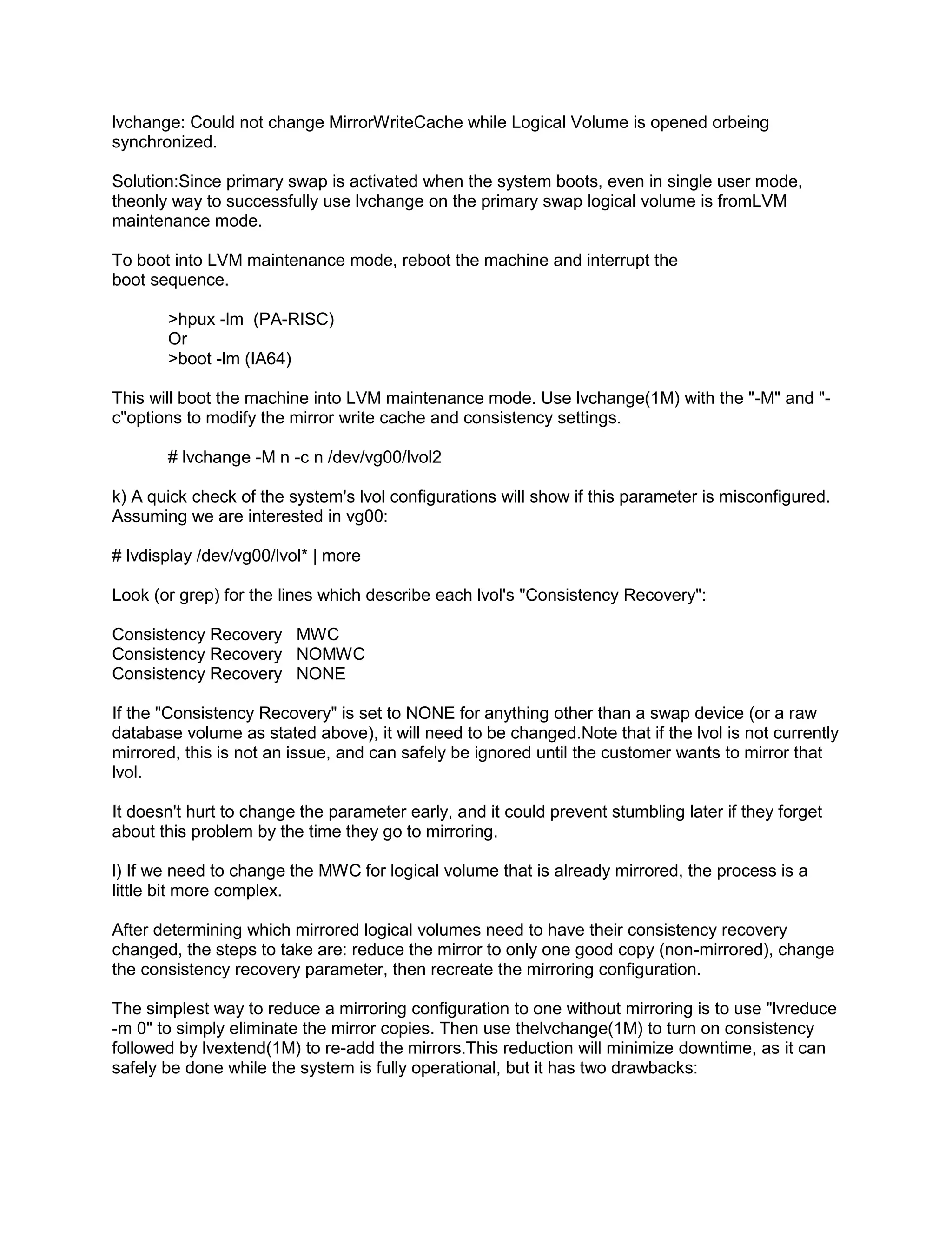 lvchange: Could not change MirrorWriteCache while Logical Volume is opened orbeing
synchronized.
Solution:Since primary swap is activated when the system boots, even in single user mode,
theonly way to successfully use lvchange on the primary swap logical volume is fromLVM
maintenance mode.
To boot into LVM maintenance mode, reboot the machine and interrupt the
boot sequence.
>hpux -lm (PA-RISC)
Or
>boot -lm (IA64)
This will boot the machine into LVM maintenance mode. Use lvchange(1M) with the "-M" and "c"options to modify the mirror write cache and consistency settings.
# lvchange -M n -c n /dev/vg00/lvol2
k) A quick check of the system's lvol configurations will show if this parameter is misconfigured.
Assuming we are interested in vg00:
# lvdisplay /dev/vg00/lvol* | more
Look (or grep) for the lines which describe each lvol's "Consistency Recovery":
Consistency Recovery MWC
Consistency Recovery NOMWC
Consistency Recovery NONE
If the "Consistency Recovery" is set to NONE for anything other than a swap device (or a raw
database volume as stated above), it will need to be changed.Note that if the lvol is not currently
mirrored, this is not an issue, and can safely be ignored until the customer wants to mirror that
lvol.
It doesn't hurt to change the parameter early, and it could prevent stumbling later if they forget
about this problem by the time they go to mirroring.
l) If we need to change the MWC for logical volume that is already mirrored, the process is a
little bit more complex.
After determining which mirrored logical volumes need to have their consistency recovery
changed, the steps to take are: reduce the mirror to only one good copy (non-mirrored), change
the consistency recovery parameter, then recreate the mirroring configuration.
The simplest way to reduce a mirroring configuration to one without mirroring is to use "lvreduce
-m 0" to simply eliminate the mirror copies. Then use thelvchange(1M) to turn on consistency
followed by lvextend(1M) to re-add the mirrors.This reduction will minimize downtime, as it can
safely be done while the system is fully operational, but it has two drawbacks:

 