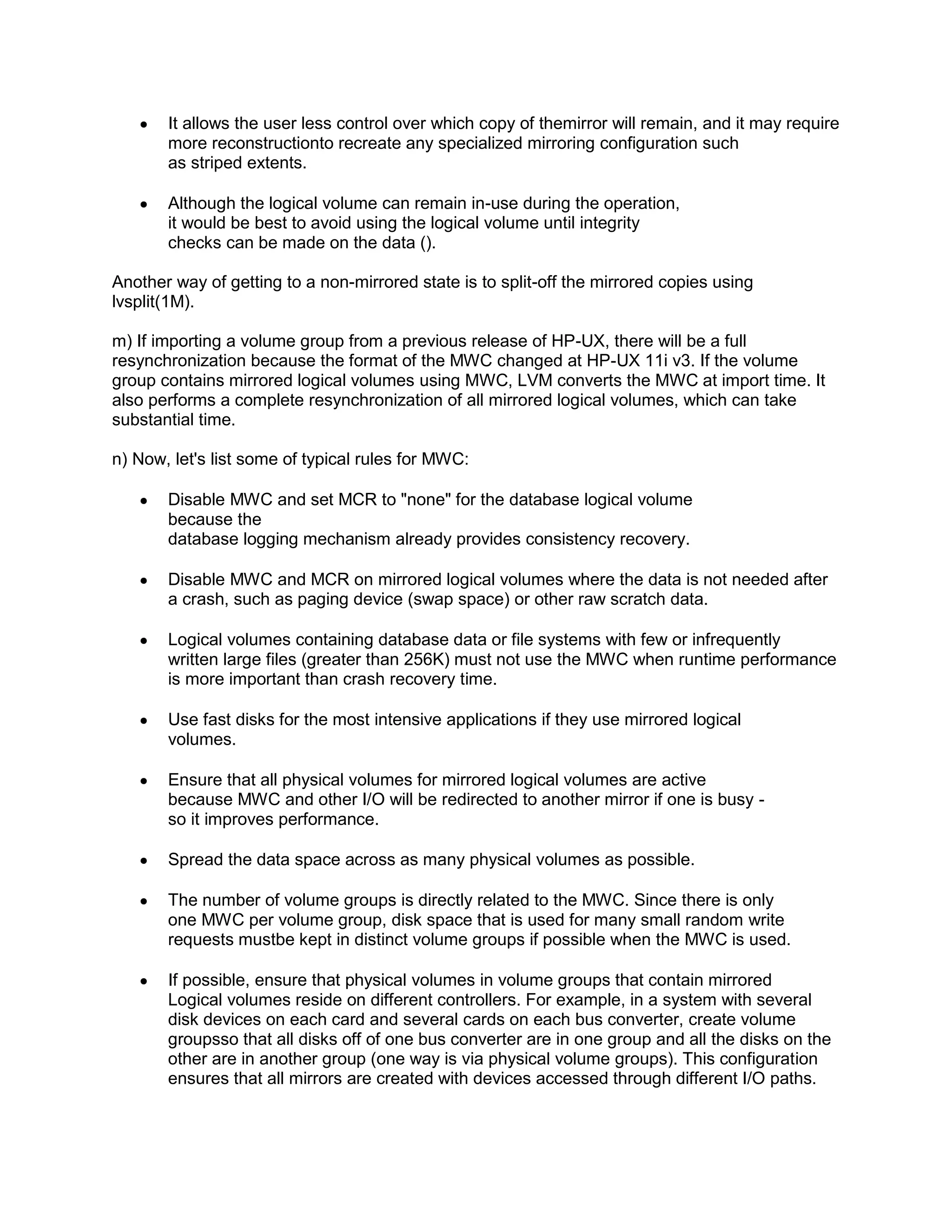 It allows the user less control over which copy of themirror will remain, and it may require
more reconstructionto recreate any specialized mirroring configuration such
as striped extents.
Although the logical volume can remain in-use during the operation,
it would be best to avoid using the logical volume until integrity
checks can be made on the data ().
Another way of getting to a non-mirrored state is to split-off the mirrored copies using
lvsplit(1M).
m) If importing a volume group from a previous release of HP-UX, there will be a full
resynchronization because the format of the MWC changed at HP-UX 11i v3. If the volume
group contains mirrored logical volumes using MWC, LVM converts the MWC at import time. It
also performs a complete resynchronization of all mirrored logical volumes, which can take
substantial time.
n) Now, let's list some of typical rules for MWC:
Disable MWC and set MCR to "none" for the database logical volume
because the
database logging mechanism already provides consistency recovery.
Disable MWC and MCR on mirrored logical volumes where the data is not needed after
a crash, such as paging device (swap space) or other raw scratch data.
Logical volumes containing database data or file systems with few or infrequently
written large files (greater than 256K) must not use the MWC when runtime performance
is more important than crash recovery time.
Use fast disks for the most intensive applications if they use mirrored logical
volumes.
Ensure that all physical volumes for mirrored logical volumes are active
because MWC and other I/O will be redirected to another mirror if one is busy so it improves performance.
Spread the data space across as many physical volumes as possible.
The number of volume groups is directly related to the MWC. Since there is only
one MWC per volume group, disk space that is used for many small random write
requests mustbe kept in distinct volume groups if possible when the MWC is used.
If possible, ensure that physical volumes in volume groups that contain mirrored
Logical volumes reside on different controllers. For example, in a system with several
disk devices on each card and several cards on each bus converter, create volume
groupsso that all disks off of one bus converter are in one group and all the disks on the
other are in another group (one way is via physical volume groups). This configuration
ensures that all mirrors are created with devices accessed through different I/O paths.

 