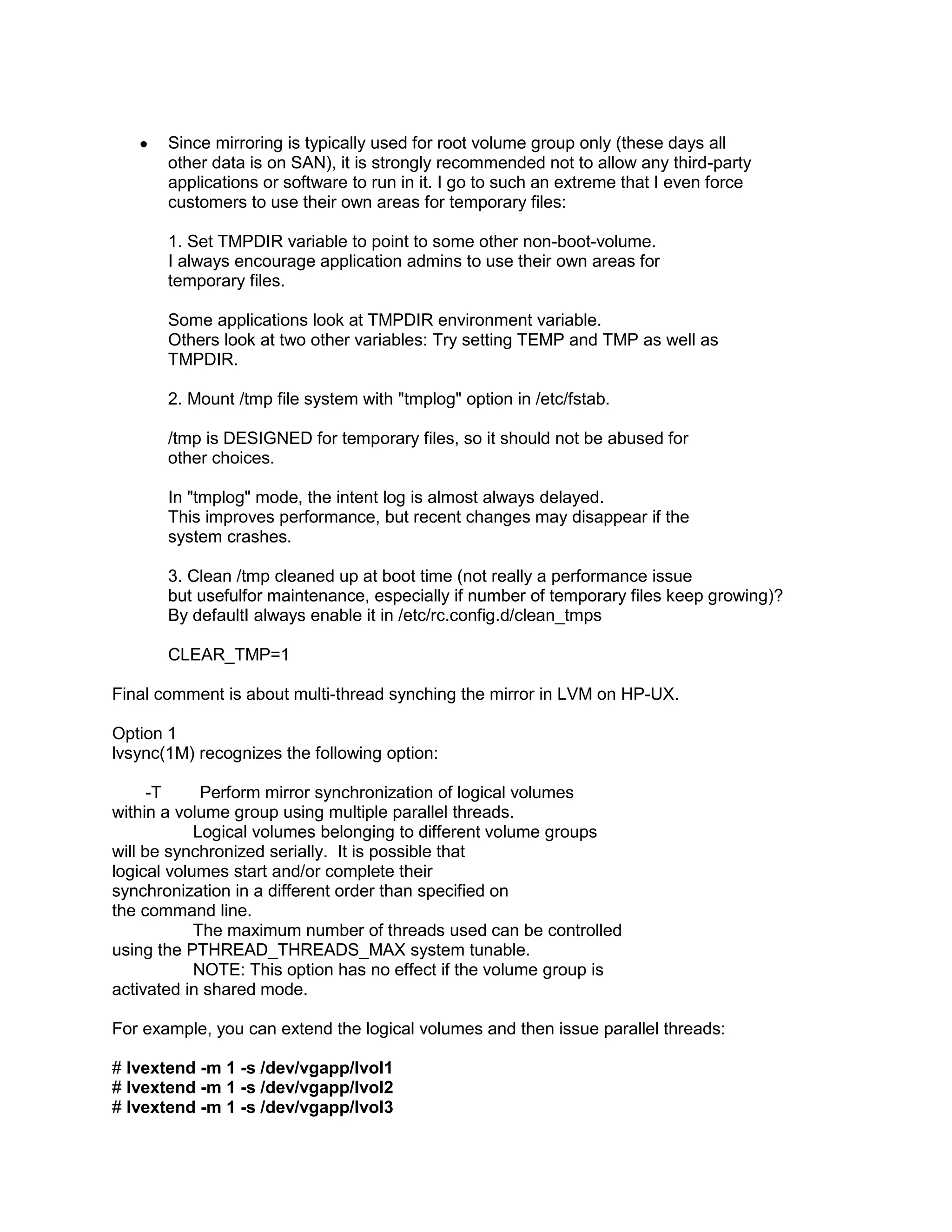 Since mirroring is typically used for root volume group only (these days all
other data is on SAN), it is strongly recommended not to allow any third-party
applications or software to run in it. I go to such an extreme that I even force
customers to use their own areas for temporary files:
1. Set TMPDIR variable to point to some other non-boot-volume.
I always encourage application admins to use their own areas for
temporary files.
Some applications look at TMPDIR environment variable.
Others look at two other variables: Try setting TEMP and TMP as well as
TMPDIR.
2. Mount /tmp file system with "tmplog" option in /etc/fstab.
/tmp is DESIGNED for temporary files, so it should not be abused for
other choices.
In "tmplog" mode, the intent log is almost always delayed.
This improves performance, but recent changes may disappear if the
system crashes.
3. Clean /tmp cleaned up at boot time (not really a performance issue
but usefulfor maintenance, especially if number of temporary files keep growing)?
By defaultI always enable it in /etc/rc.config.d/clean_tmps
CLEAR_TMP=1
Final comment is about multi-thread synching the mirror in LVM on HP-UX.
Option 1
lvsync(1M) recognizes the following option:
-T
Perform mirror synchronization of logical volumes
within a volume group using multiple parallel threads.
Logical volumes belonging to different volume groups
will be synchronized serially. It is possible that
logical volumes start and/or complete their
synchronization in a different order than specified on
the command line.
The maximum number of threads used can be controlled
using the PTHREAD_THREADS_MAX system tunable.
NOTE: This option has no effect if the volume group is
activated in shared mode.
For example, you can extend the logical volumes and then issue parallel threads:
# lvextend -m 1 -s /dev/vgapp/lvol1
# lvextend -m 1 -s /dev/vgapp/lvol2
# lvextend -m 1 -s /dev/vgapp/lvol3

 