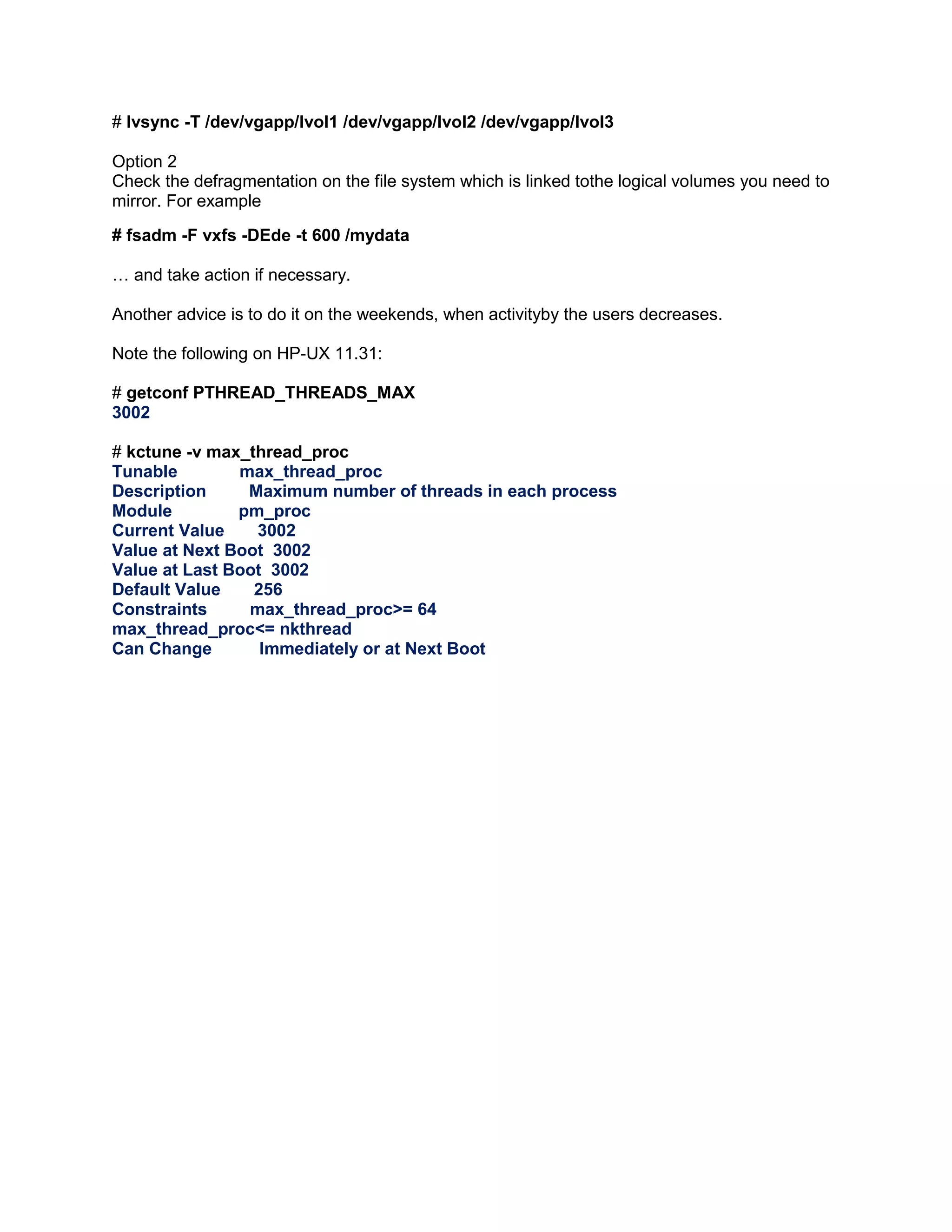 # lvsync -T /dev/vgapp/lvol1 /dev/vgapp/lvol2 /dev/vgapp/lvol3
Option 2
Check the defragmentation on the file system which is linked tothe logical volumes you need to
mirror. For example
# fsadm -F vxfs -DEde -t 600 /mydata
… and take action if necessary.
Another advice is to do it on the weekends, when activityby the users decreases.
Note the following on HP-UX 11.31:
# getconf PTHREAD_THREADS_MAX
3002
# kctune -v max_thread_proc
Tunable
max_thread_proc
Description
Maximum number of threads in each process
Module
pm_proc
Current Value
3002
Value at Next Boot 3002
Value at Last Boot 3002
Default Value
256
Constraints
max_thread_proc>= 64
max_thread_proc<= nkthread
Can Change
Immediately or at Next Boot

 