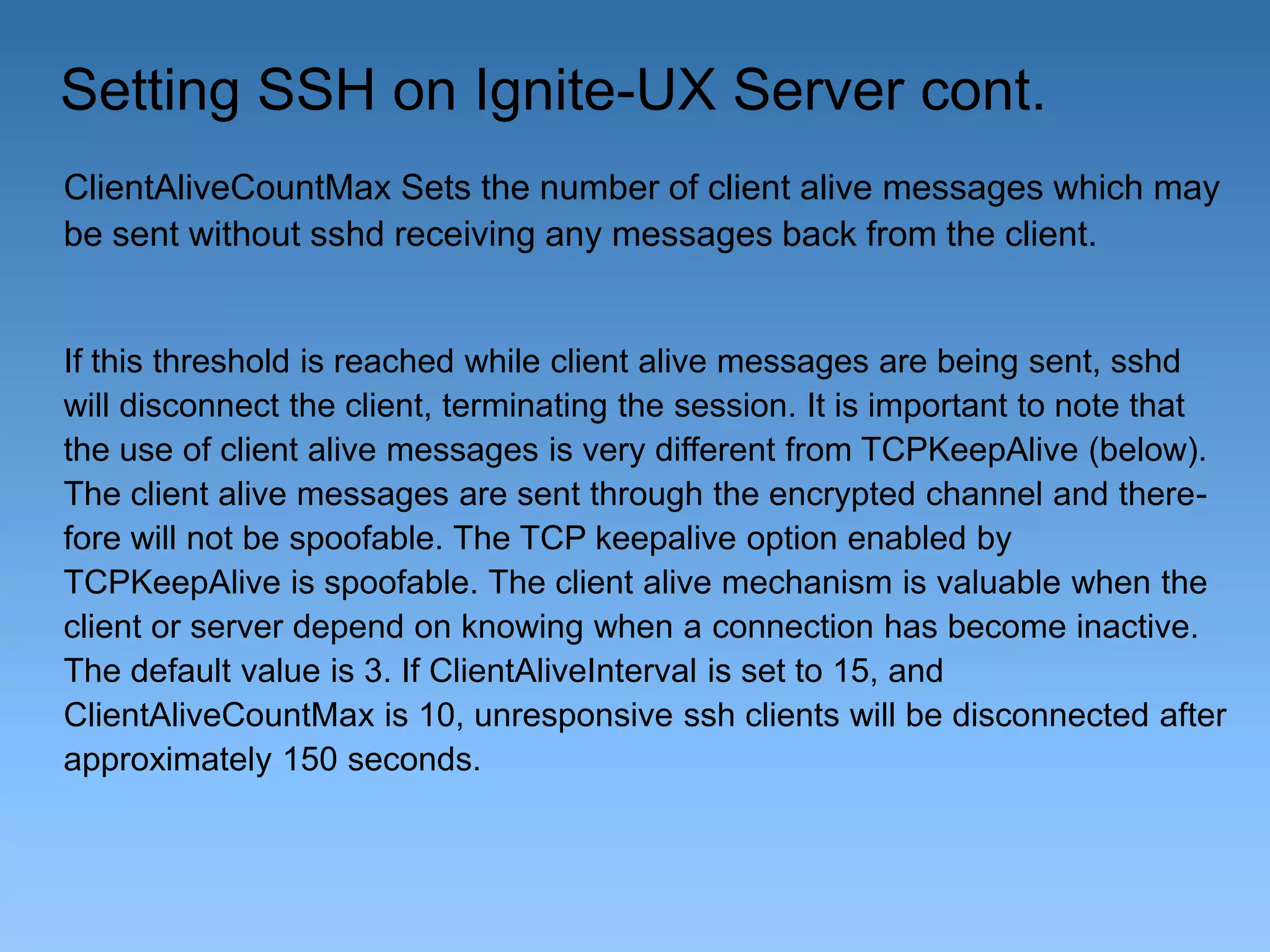 Setting SSH on Ignite-UX Server cont.
ClientAliveCountMax Sets the number of client alive messages which may
be sent without sshd receiving any messages back from the client.

If this threshold is reached while client alive messages are being sent, sshd
will disconnect the client, terminating the session. It is important to note that
the use of client alive messages is very different from TCPKeepAlive (below).
The client alive messages are sent through the encrypted channel and therefore will not be spoofable. The TCP keepalive option enabled by
TCPKeepAlive is spoofable. The client alive mechanism is valuable when the
client or server depend on knowing when a connection has become inactive.
The default value is 3. If ClientAliveInterval is set to 15, and
ClientAliveCountMax is 10, unresponsive ssh clients will be disconnected after
approximately 150 seconds.

 