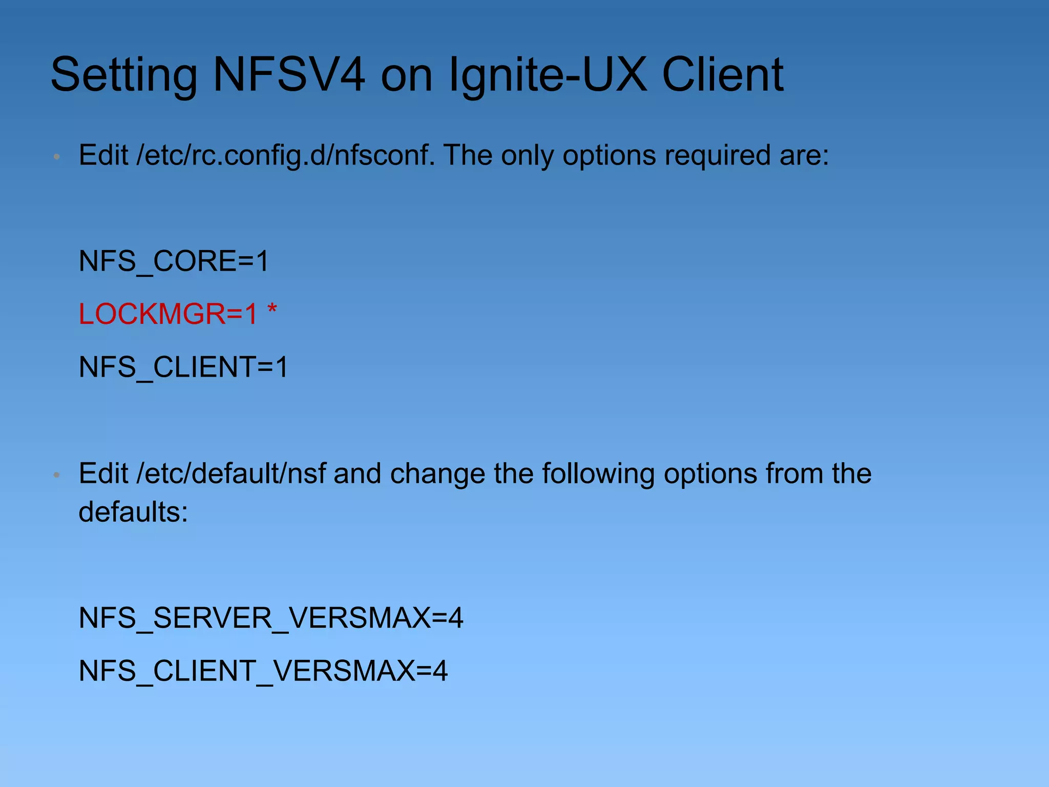 Setting NFSV4 on Ignite-UX Client
•

Edit /etc/rc.config.d/nfsconf. The only options required are:

NFS_CORE=1
LOCKMGR=1 *
NFS_CLIENT=1

•

Edit /etc/default/nsf and change the following options from the
defaults:

NFS_SERVER_VERSMAX=4
NFS_CLIENT_VERSMAX=4

 